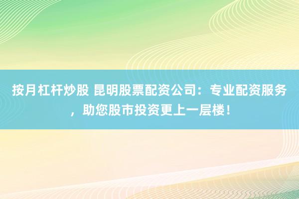 按月杠杆炒股 昆明股票配资公司：专业配资服务，助您股市投资更上一层楼！