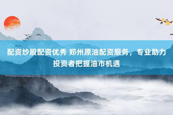 配资炒股配资优秀 郑州原油配资服务，专业助力投资者把握油市机遇