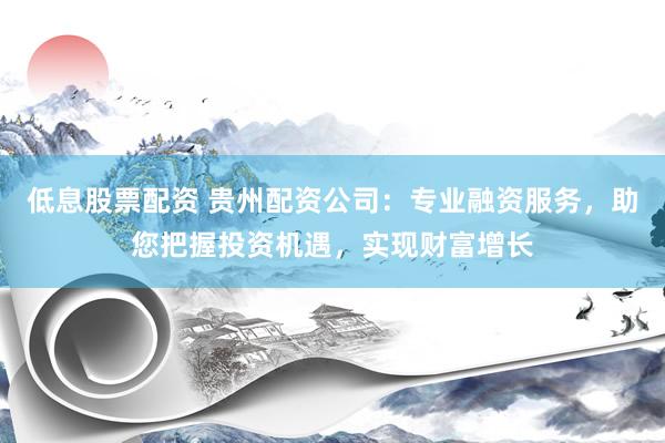 低息股票配资 贵州配资公司：专业融资服务，助您把握投资机遇，实现财富增长
