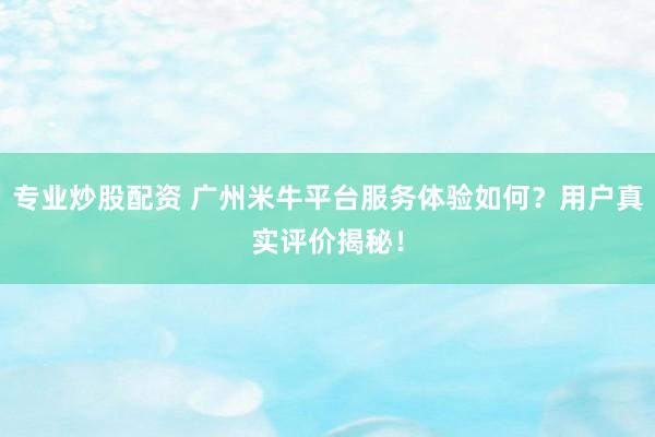 专业炒股配资 广州米牛平台服务体验如何？用户真实评价揭秘！