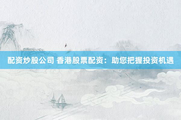 配资炒股公司 香港股票配资：助您把握投资机遇