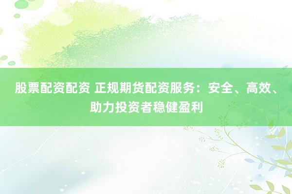 股票配资配资 正规期货配资服务：安全、高效、助力投资者稳健盈利