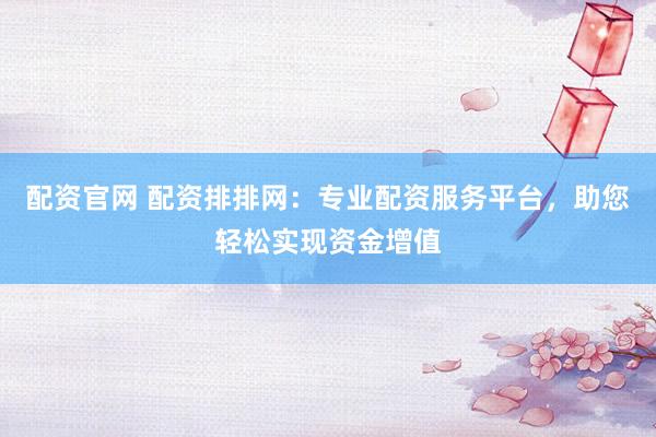 配资官网 配资排排网：专业配资服务平台，助您轻松实现资金增值