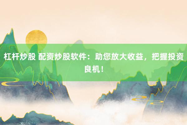 杠杆炒股 配资炒股软件：助您放大收益，把握投资良机！