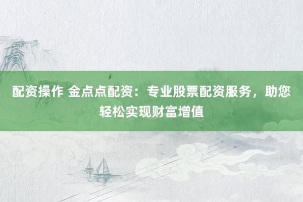 配资操作 金点点配资：专业股票配资服务，助您轻松实现财富增值