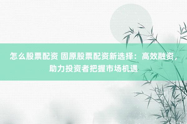 怎么股票配资 固原股票配资新选择：高效融资，助力投资者把握市场机遇