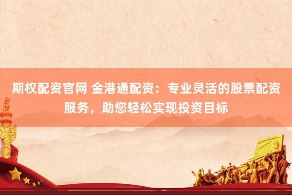 期权配资官网 金港通配资：专业灵活的股票配资服务，助您轻松实现投资目标