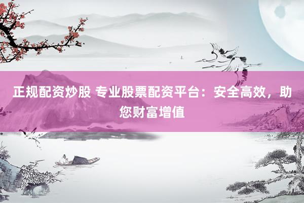 正规配资炒股 专业股票配资平台：安全高效，助您财富增值