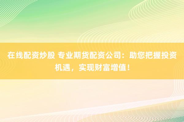 在线配资炒股 专业期货配资公司：助您把握投资机遇，实现财富增值！