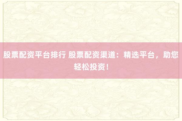 股票配资平台排行 股票配资渠道：精选平台，助您轻松投资！