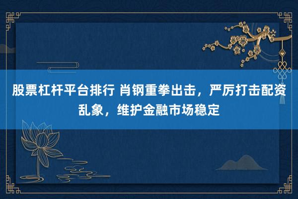 股票杠杆平台排行 肖钢重拳出击，严厉打击配资乱象，维护金融市场稳定