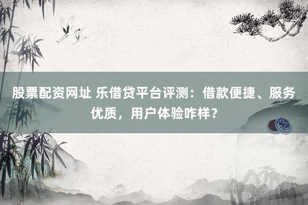 股票配资网址 乐借贷平台评测：借款便捷、服务优质，用户体验咋样？