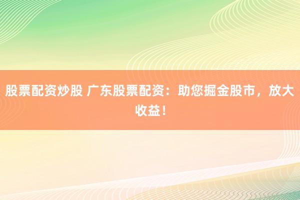 股票配资炒股 广东股票配资：助您掘金股市，放大收益！