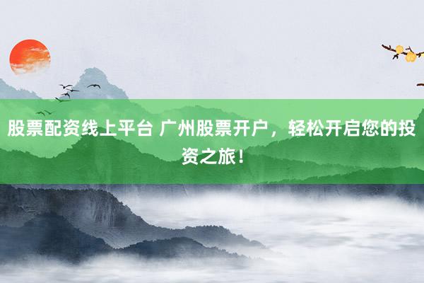 股票配资线上平台 广州股票开户，轻松开启您的投资之旅！