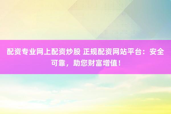 配资专业网上配资炒股 正规配资网站平台：安全可靠，助您财富增值！
