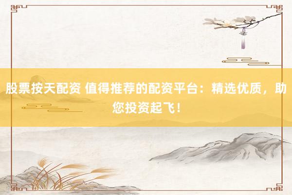股票按天配资 值得推荐的配资平台：精选优质，助您投资起飞！