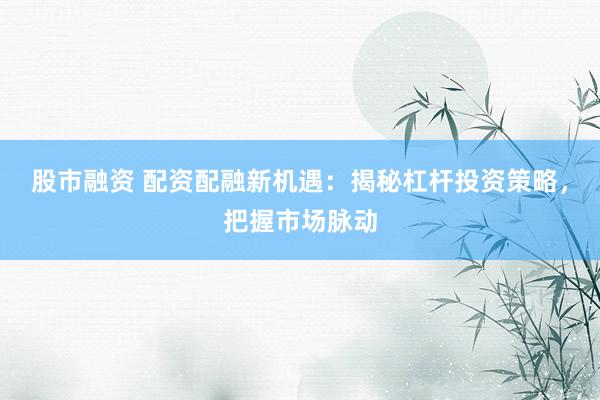 股市融资 配资配融新机遇：揭秘杠杆投资策略，把握市场脉动