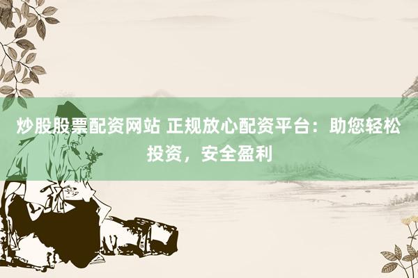 炒股股票配资网站 正规放心配资平台：助您轻松投资，安全盈利