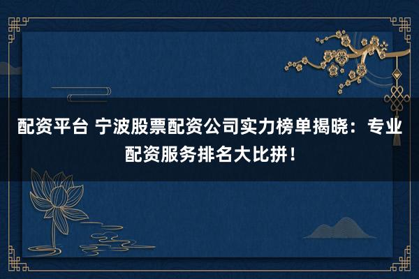 配资平台 宁波股票配资公司实力榜单揭晓：专业配资服务排名大比拼！