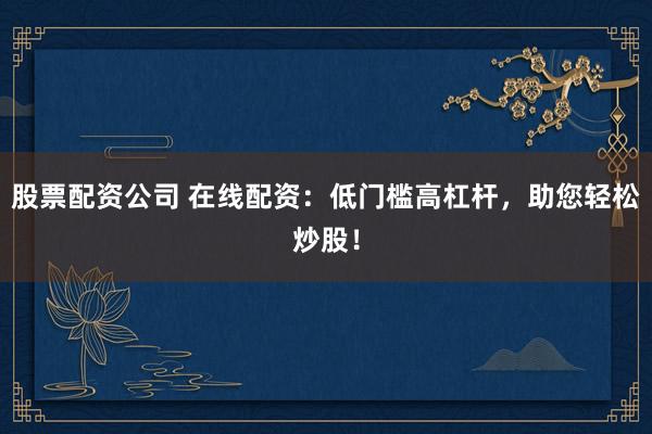 股票配资公司 在线配资：低门槛高杠杆，助您轻松炒股！