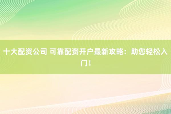 十大配资公司 可靠配资开户最新攻略：助您轻松入门！