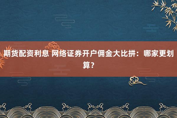 期货配资利息 网络证券开户佣金大比拼：哪家更划算？