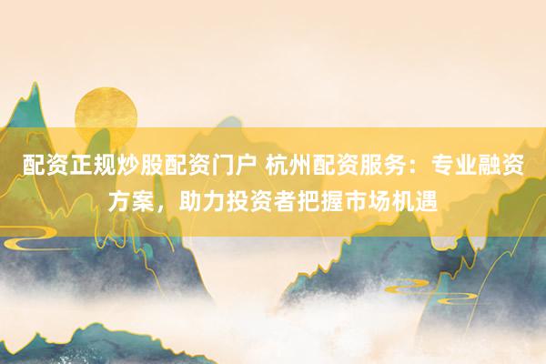 配资正规炒股配资门户 杭州配资服务：专业融资方案，助力投资者把握市场机遇