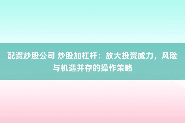 配资炒股公司 炒股加杠杆：放大投资威力，风险与机遇并存的操作策略