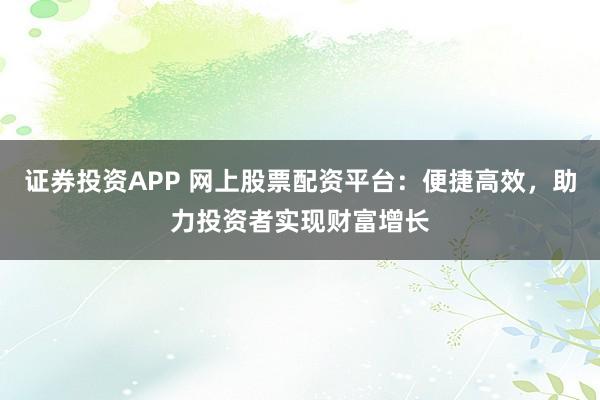 证券投资APP 网上股票配资平台：便捷高效，助力投资者实现财富增长