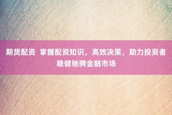 期货配资  掌握配资知识，高效决策，助力投资者稳健驰骋金融市场