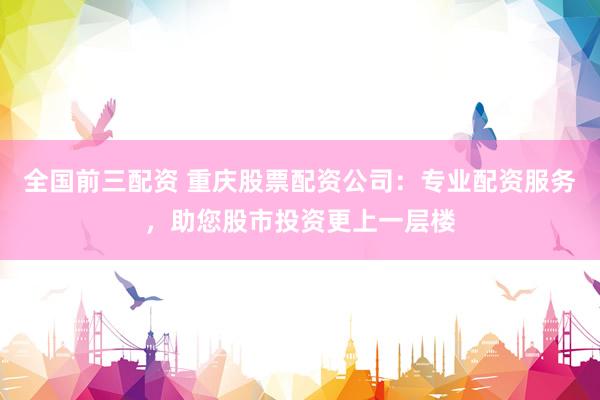 全国前三配资 重庆股票配资公司：专业配资服务，助您股市投资更上一层楼