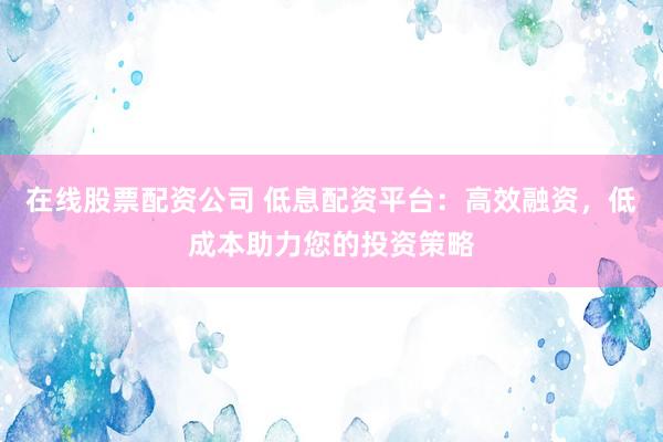 在线股票配资公司 低息配资平台：高效融资，低成本助力您的投资策略