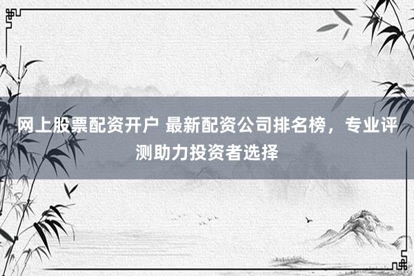网上股票配资开户 最新配资公司排名榜，专业评测助力投资者选择