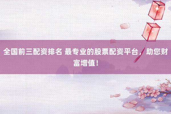 全国前三配资排名 最专业的股票配资平台，助您财富增值！