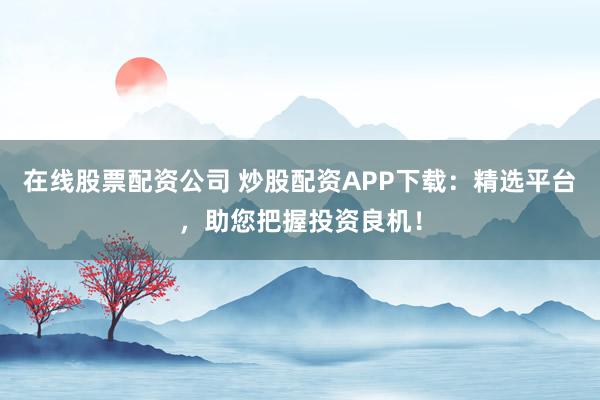 在线股票配资公司 炒股配资APP下载：精选平台，助您把握投资良机！