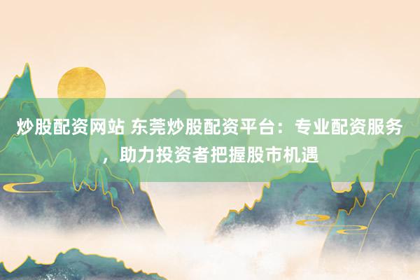 炒股配资网站 东莞炒股配资平台：专业配资服务，助力投资者把握股市机遇