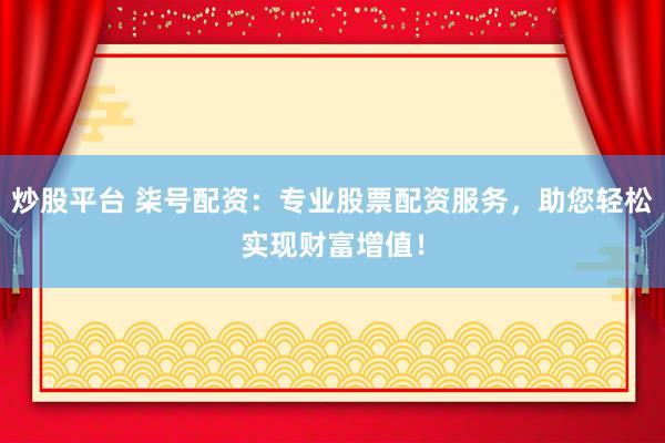 炒股平台 柒号配资：专业股票配资服务，助您轻松实现财富增值！