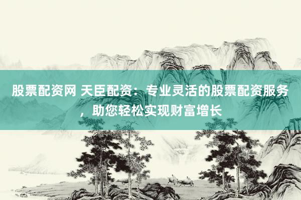 股票配资网 天臣配资：专业灵活的股票配资服务，助您轻松实现财富增长
