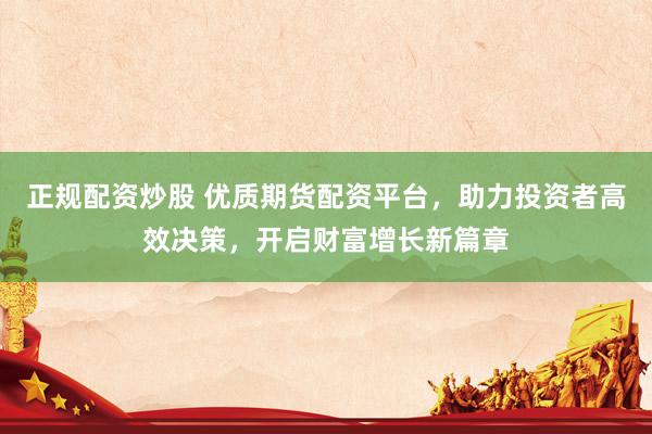 正规配资炒股 优质期货配资平台，助力投资者高效决策，开启财富增长新篇章
