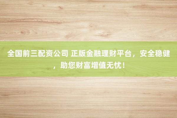 全国前三配资公司 正版金融理财平台，安全稳健，助您财富增值无忧！