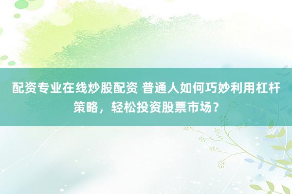 配资专业在线炒股配资 普通人如何巧妙利用杠杆策略，轻松投资股票市场？