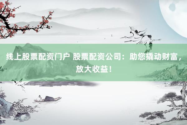 线上股票配资门户 股票配资公司：助您撬动财富，放大收益！