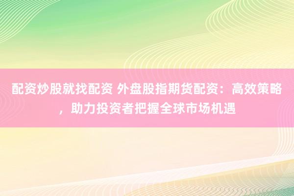 配资炒股就找配资 外盘股指期货配资：高效策略，助力投资者把握全球市场机遇
