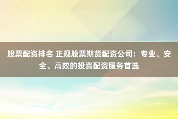 股票配资排名 正规股票期货配资公司：专业、安全、高效的投资配资服务首选
