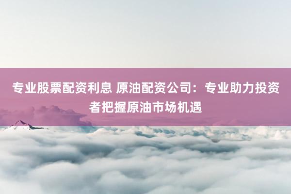 专业股票配资利息 原油配资公司：专业助力投资者把握原油市场机遇