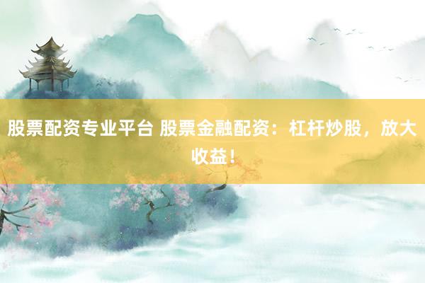 股票配资专业平台 股票金融配资：杠杆炒股，放大收益！