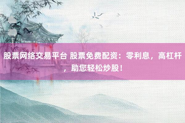 股票网络交易平台 股票免费配资：零利息，高杠杆，助您轻松炒股！