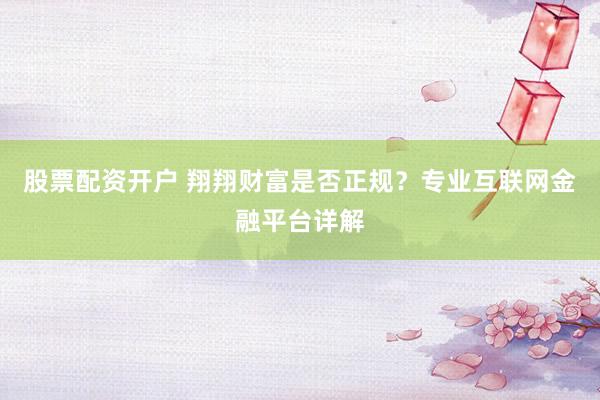股票配资开户 翔翔财富是否正规？专业互联网金融平台详解