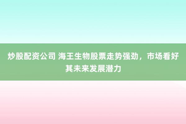 炒股配资公司 海王生物股票走势强劲，市场看好其未来发展潜力