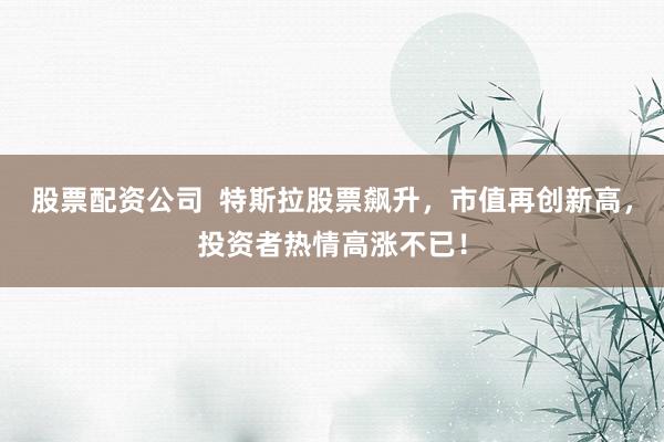 股票配资公司  特斯拉股票飙升，市值再创新高，投资者热情高涨不已！